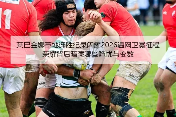 莱巴金娜草地连胜纪录闪耀2026温网卫冕征程 荣耀背后暗藏哪些隐忧与变数